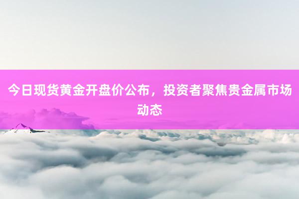 今日现货黄金开盘价公布，投资者聚焦贵金属市场动态