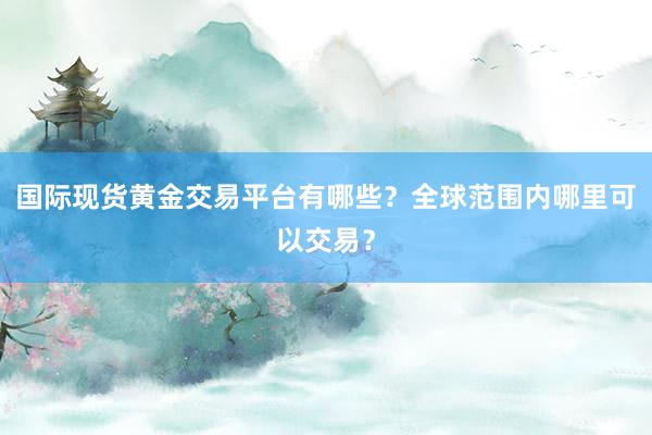 国际现货黄金交易平台有哪些？全球范围内哪里可以交易？