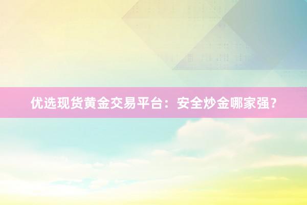 优选现货黄金交易平台：安全炒金哪家强？