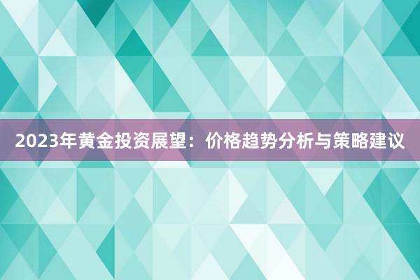 2023年黄金投资展望：价格趋势分析与策略建议