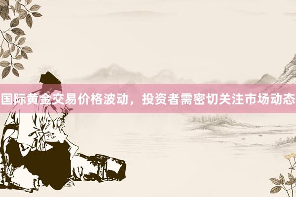 国际黄金交易价格波动，投资者需密切关注市场动态