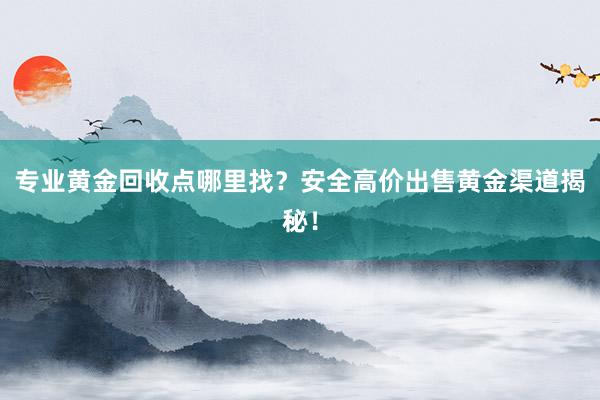 专业黄金回收点哪里找？安全高价出售黄金渠道揭秘！