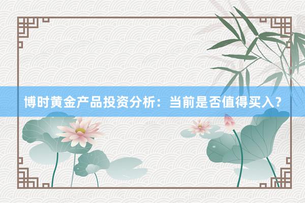 博时黄金产品投资分析：当前是否值得买入？