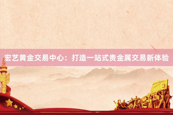 宏艺黄金交易中心：打造一站式贵金属交易新体验