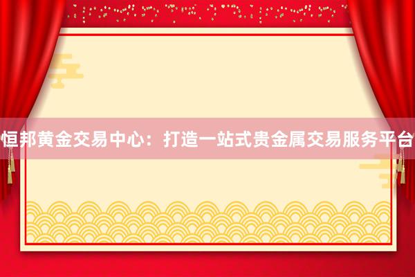 恒邦黄金交易中心：打造一站式贵金属交易服务平台