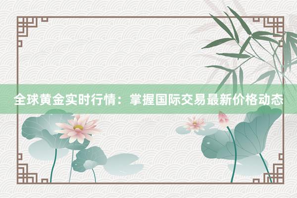 全球黄金实时行情：掌握国际交易最新价格动态